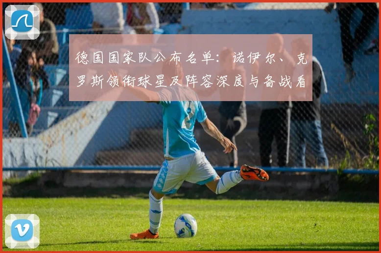 德国国家队公布名单：诺伊尔、克罗斯领衔球星及阵容深度与备战看点