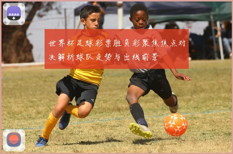 世界杯足球彩票胜负彩聚焦焦点对决解析球队走势与出线前景