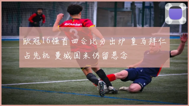 欧冠16强首回合比分出炉 皇马拜仁占先机 曼城国米仍留悬念