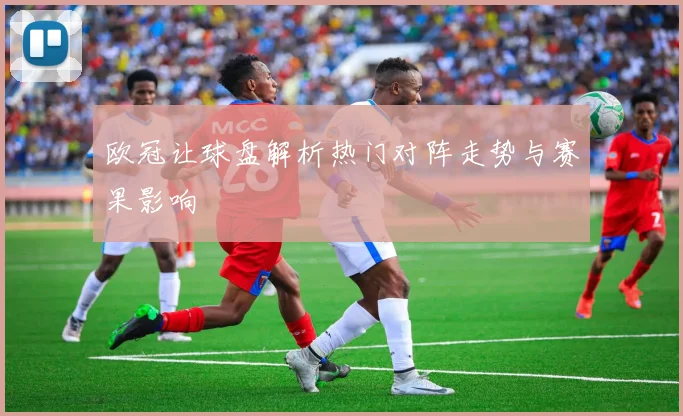 欧冠让球盘解析热门对阵走势与赛果影响