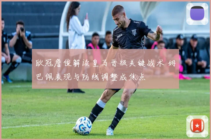 欧冠詹俊解读皇马晋级关键战术 姆巴佩表现与防线调整成焦点