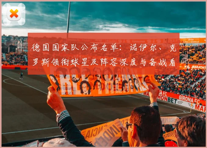 德国国家队公布名单：诺伊尔、克罗斯领衔球星及阵容深度与备战看点