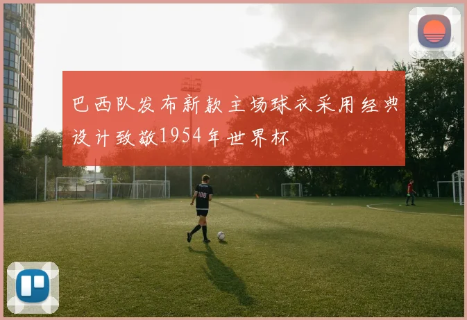 巴西队发布新款主场球衣采用经典设计致敬1954年世界杯