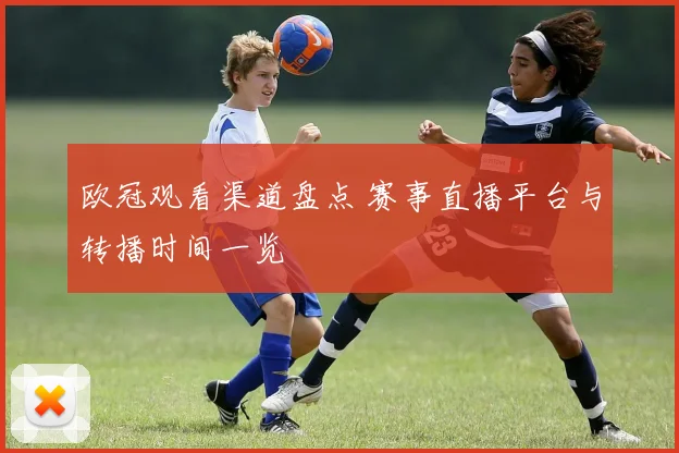 欧冠观看渠道盘点 赛事直播平台与转播时间一览