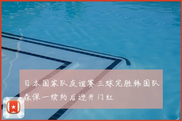 日本国家队友谊赛三球完胜韩国队森保一续约后迎开门红