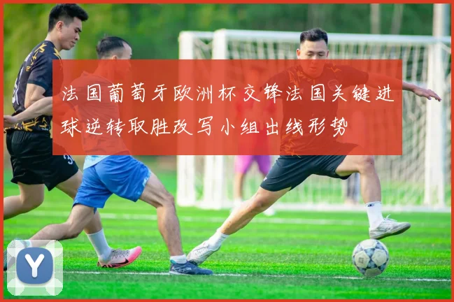 法国葡萄牙欧洲杯交锋法国关键进球逆转取胜改写小组出线形势
