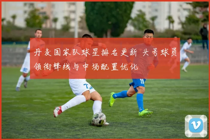 丹麦国家队球星排名更新 头号球员领衔锋线与中场配置优化