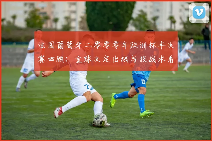 法国葡萄牙二零零零年欧洲杯半决赛回顾：金球决定出线与技战术看点
