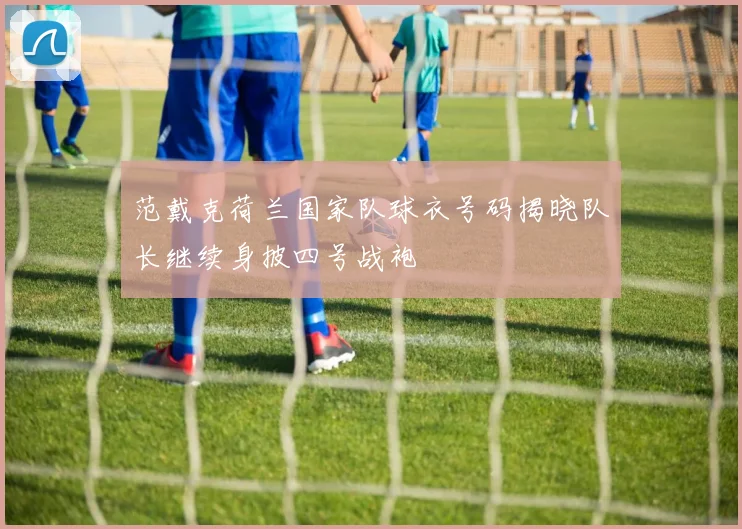 范戴克荷兰国家队球衣号码揭晓队长继续身披四号战袍