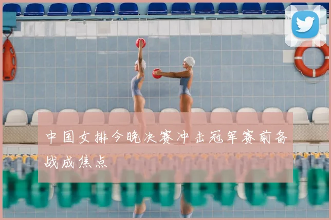 中国女排今晚决赛冲击冠军赛前备战成焦点