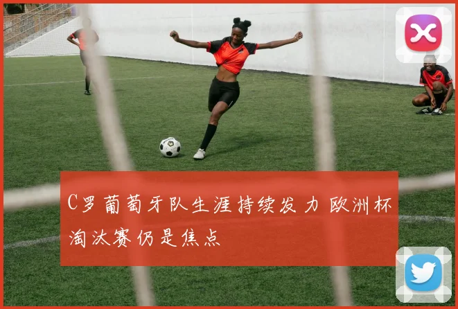 C罗葡萄牙队生涯持续发力 欧洲杯淘汰赛仍是焦点