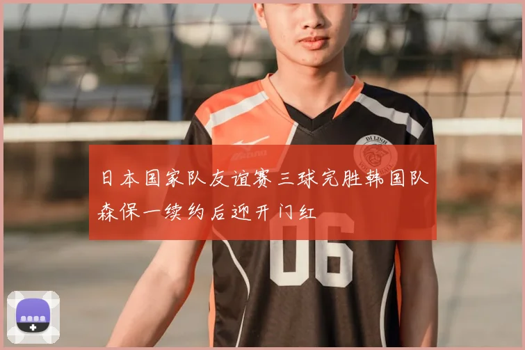 日本国家队友谊赛三球完胜韩国队森保一续约后迎开门红