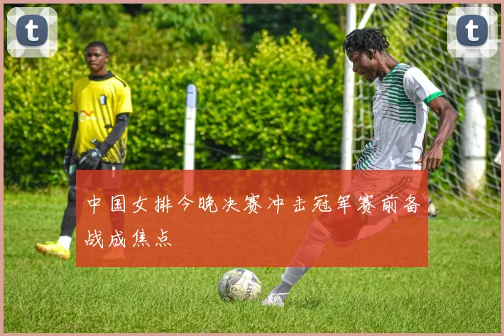 中国女排今晚决赛冲击冠军赛前备战成焦点