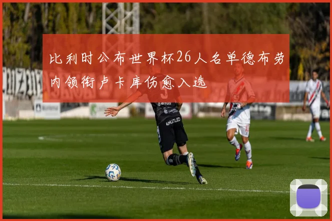 比利时公布世界杯26人名单德布劳内领衔卢卡库伤愈入选