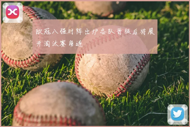 欧冠八强对阵出炉各队晋级后将展开淘汰赛角逐